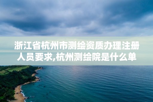 浙江省杭州市测绘资质办理注册人员要求,杭州测绘院是什么单位