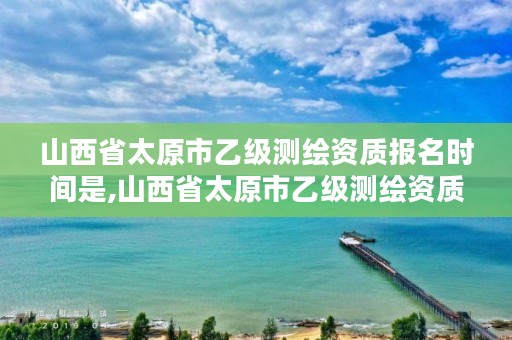 山西省太原市乙级测绘资质报名时间是,山西省太原市乙级测绘资质报名时间是多少