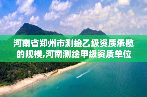河南省郑州市测绘乙级资质承揽的规模,河南测绘甲级资质单位