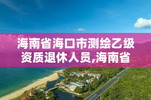 海南省海口市测绘乙级资质退休人员,海南省海口市测绘乙级资质退休人员有补贴吗