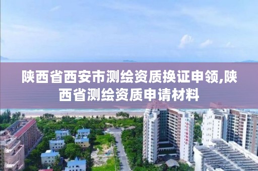 陕西省西安市测绘资质换证申领,陕西省测绘资质申请材料