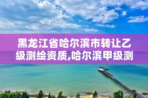黑龙江省哈尔滨市转让乙级测绘资质,哈尔滨甲级测绘公司