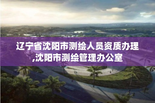 辽宁省沈阳市测绘人员资质办理,沈阳市测绘管理办公室