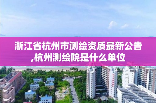 浙江省杭州市测绘资质最新公告,杭州测绘院是什么单位
