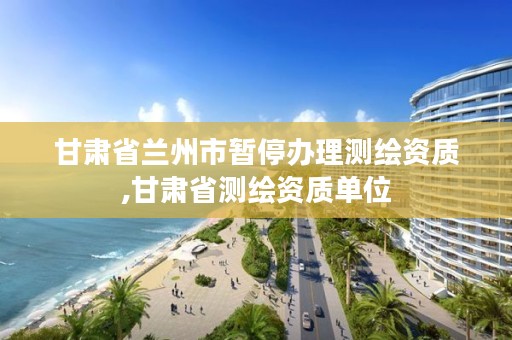 甘肃省兰州市暂停办理测绘资质,甘肃省测绘资质单位