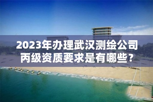 2023年办理武汉测绘公司丙级资质要求是有哪些？