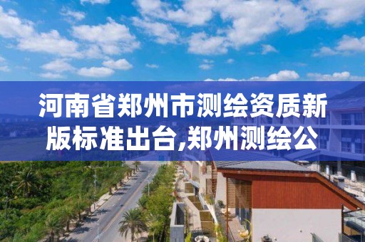 河南省郑州市测绘资质新版标准出台,郑州测绘公司有哪些是正规的