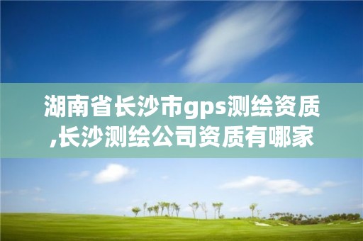 湖南省长沙市gps测绘资质,长沙测绘公司资质有哪家
