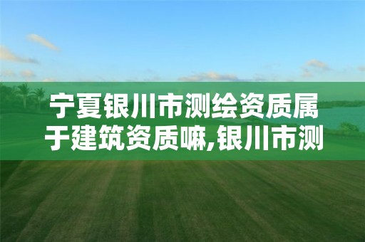 宁夏银川市测绘资质属于建筑资质嘛,银川市测绘院