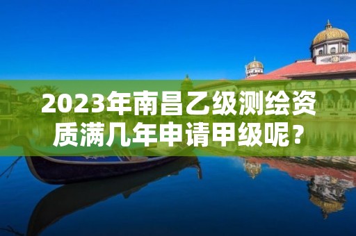 2023年南昌乙级测绘资质满几年申请甲级呢？