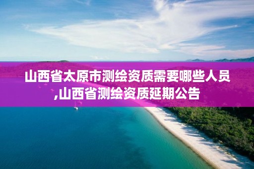 山西省太原市测绘资质需要哪些人员,山西省测绘资质延期公告