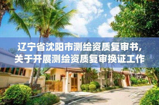 辽宁省沈阳市测绘资质复审书,关于开展测绘资质复审换证工作的通知