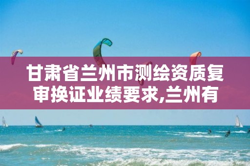 甘肃省兰州市测绘资质复审换证业绩要求,兰州有测绘资质的公司有