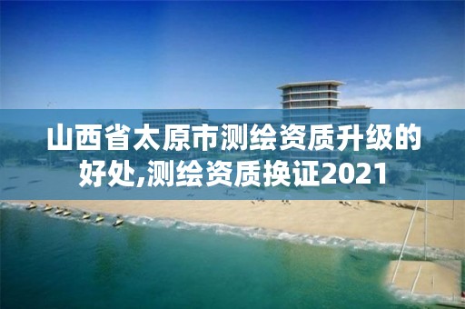 山西省太原市测绘资质升级的好处,测绘资质换证2021