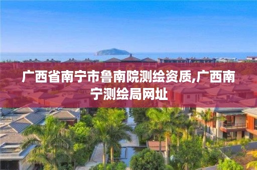 广西省南宁市鲁南院测绘资质,广西南宁测绘局网址