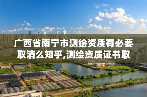 广西省南宁市测绘资质有必要取消么知乎,测绘资质证书取消了吗