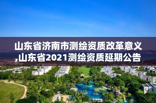 山东省济南市测绘资质改革意义,山东省2021测绘资质延期公告
