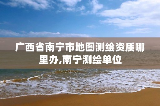 广西省南宁市地图测绘资质哪里办,南宁测绘单位