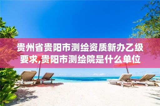 贵州省贵阳市测绘资质新办乙级要求,贵阳市测绘院是什么单位