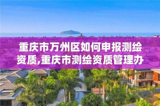重庆市万州区如何申报测绘资质,重庆市测绘资质管理办法