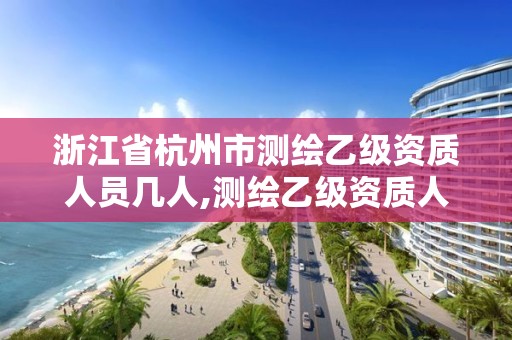浙江省杭州市测绘乙级资质人员几人,测绘乙级资质人员要求