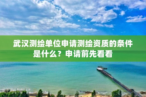 武汉测绘单位申请测绘资质的条件是什么？申请前先看看