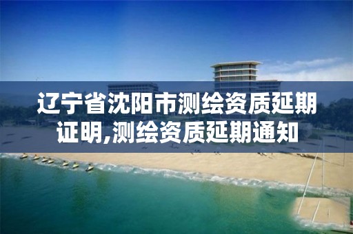 辽宁省沈阳市测绘资质延期证明,测绘资质延期通知