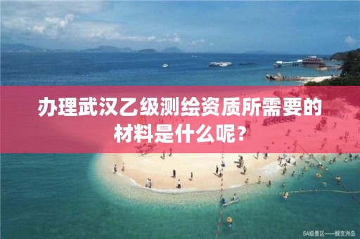 办理武汉乙级测绘资质所需要的材料是什么呢？