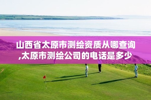 山西省太原市测绘资质从哪查询,太原市测绘公司的电话是多少