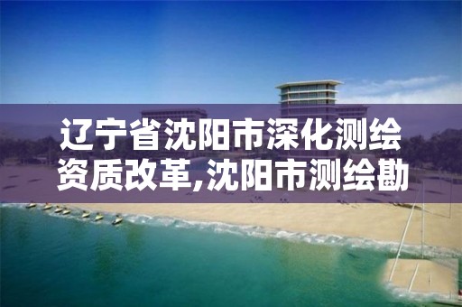 辽宁省沈阳市深化测绘资质改革,沈阳市测绘勘察研究院