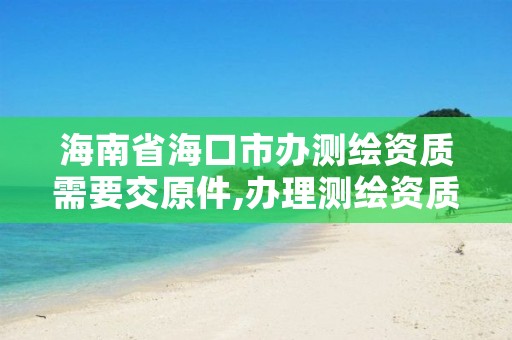 海南省海口市办测绘资质需要交原件,办理测绘资质需要多少钱