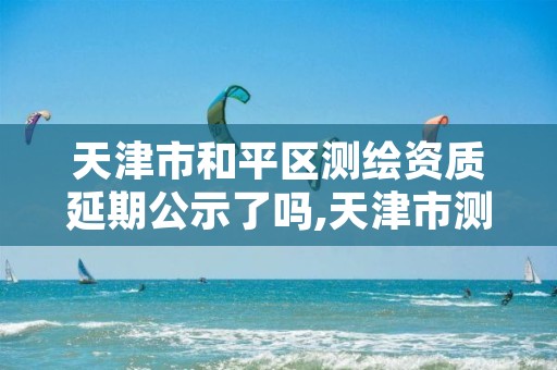 天津市和平区测绘资质延期公示了吗,天津市测绘院有限公司资质