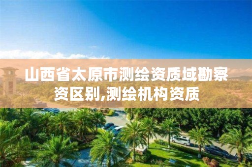 山西省太原市测绘资质域勘察资区别,测绘机构资质