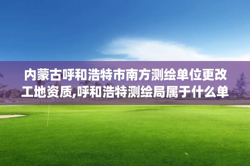 内蒙古呼和浩特市南方测绘单位更改工地资质,呼和浩特测绘局属于什么单位管理