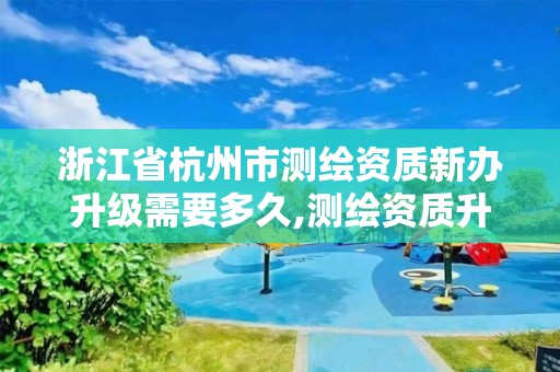 浙江省杭州市测绘资质新办升级需要多久,测绘资质升级申请书