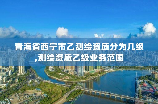 青海省西宁市乙测绘资质分为几级,测绘资质乙级业务范围