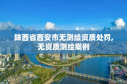 陕西省西安市无测绘资质处罚,无资质测绘案例