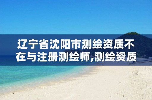 辽宁省沈阳市测绘资质不在与注册测绘师,测绘资质资格