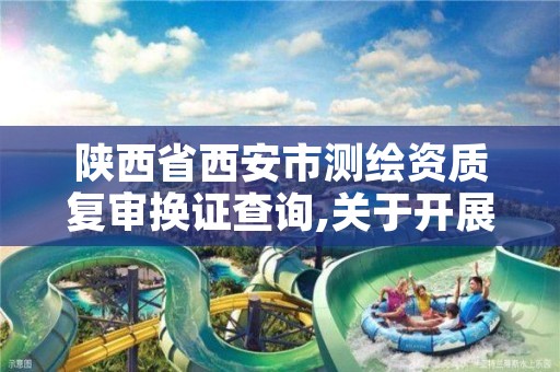 陕西省西安市测绘资质复审换证查询,关于开展测绘资质复审换证工作的通知
