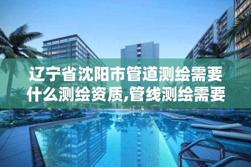 辽宁省沈阳市管道测绘需要什么测绘资质,管线测绘需要什么资质