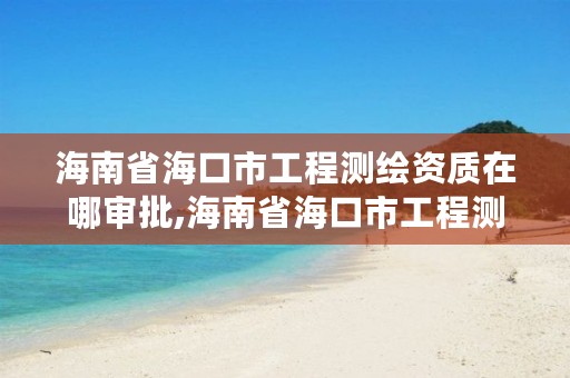 海南省海口市工程测绘资质在哪审批,海南省海口市工程测绘资质在哪审批的