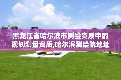 黑龙江省哈尔滨市测绘资质中的规划测量资质,哈尔滨测绘院地址