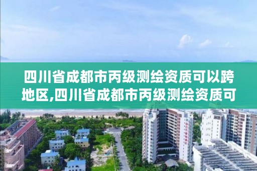 四川省成都市丙级测绘资质可以跨地区,四川省成都市丙级测绘资质可以跨地区办理吗