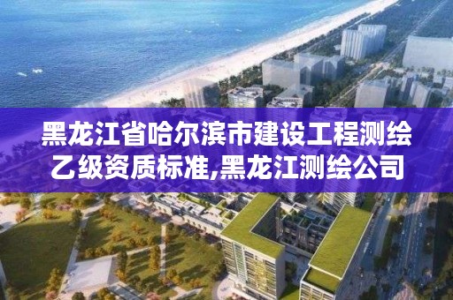 黑龙江省哈尔滨市建设工程测绘乙级资质标准,黑龙江测绘公司乙级资质