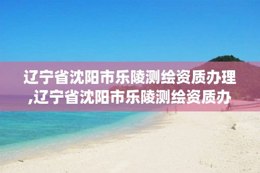 辽宁省沈阳市乐陵测绘资质办理,辽宁省沈阳市乐陵测绘资质办理电话号码