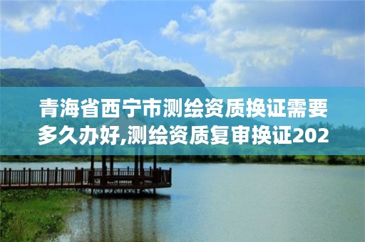 青海省西宁市测绘资质换证需要多久办好,测绘资质复审换证2021年