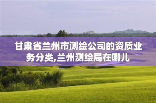 甘肃省兰州市测绘公司的资质业务分类,兰州测绘局在哪儿