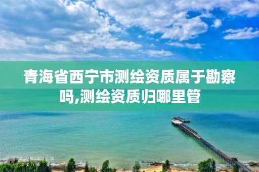 青海省西宁市测绘资质属于勘察吗,测绘资质归哪里管