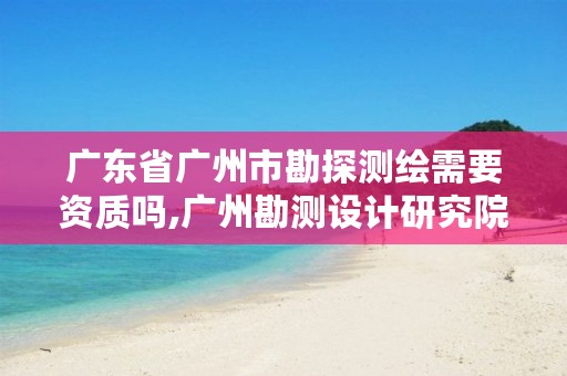 广东省广州市勘探测绘需要资质吗,广州勘测设计研究院薪水待遇