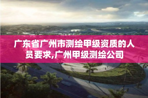 广东省广州市测绘甲级资质的人员要求,广州甲级测绘公司